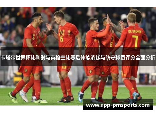 卡塔尔世界杯比利时与英格兰比赛后体能消耗与防守球员评分全面分析