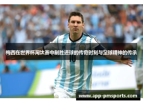 梅西在世界杯淘汰赛中制胜进球的传奇时刻与足球精神的传承