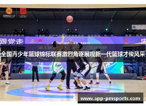 全国青少年篮球锦标联赛激烈角逐展现新一代篮球才俊风采