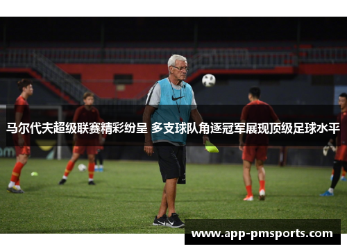 马尔代夫超级联赛精彩纷呈 多支球队角逐冠军展现顶级足球水平