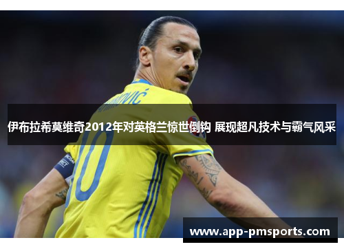 伊布拉希莫维奇2012年对英格兰惊世倒钩 展现超凡技术与霸气风采