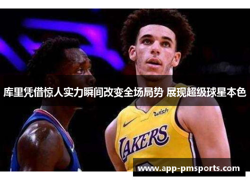 库里凭借惊人实力瞬间改变全场局势 展现超级球星本色