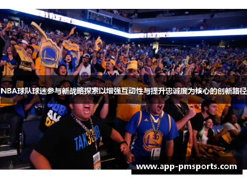 NBA球队球迷参与新战略探索以增强互动性与提升忠诚度为核心的创新路径
