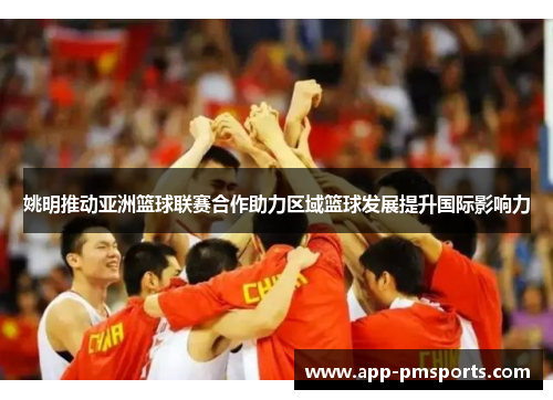 姚明推动亚洲篮球联赛合作助力区域篮球发展提升国际影响力