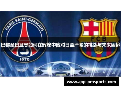 巴黎圣日耳曼如何在辉煌中应对日益严峻的挑战与未来困境
