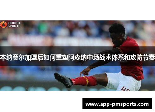 本纳赛尔加盟后如何重塑阿森纳中场战术体系和攻防节奏