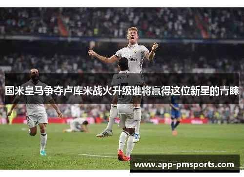 国米皇马争夺卢库米战火升级谁将赢得这位新星的青睐