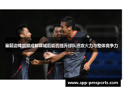 塞超边锋加盟成都蓉城后能否提升球队进攻火力与整体竞争力