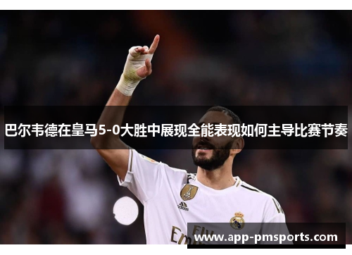 巴尔韦德在皇马5-0大胜中展现全能表现如何主导比赛节奏